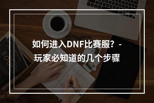 如何进入DNF比赛服？- 玩家必知道的几个步骤