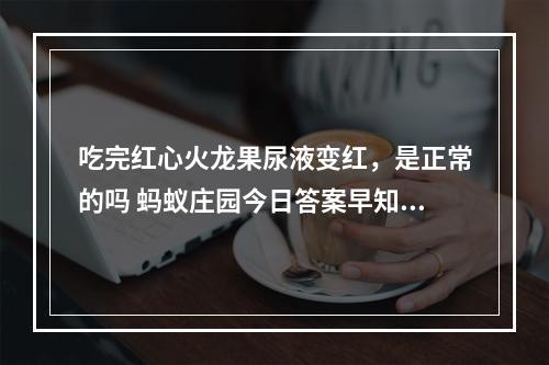 吃完红心火龙果尿液变红，是正常的吗 蚂蚁庄园今日答案早知道3月17日--安卓攻略网