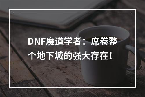 DNF魔道学者：席卷整个地下城的强大存在！