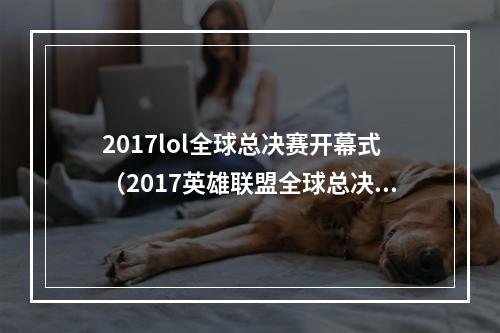 2017lol全球总决赛开幕式（2017英雄联盟全球总决赛开幕式：酣畅淋漓战斗，颠覆你对电竞的认知！）