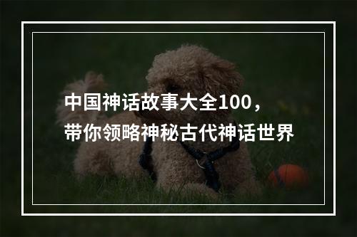 中国神话故事大全100，带你领略神秘古代神话世界