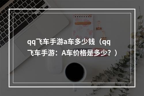 qq飞车手游a车多少钱（qq飞车手游：A车价格是多少？）