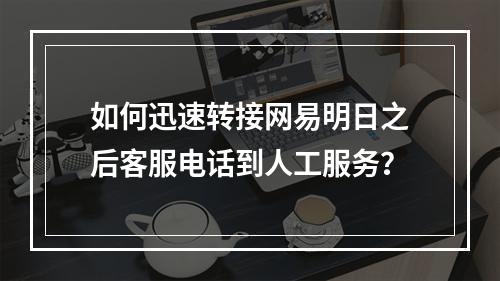 如何迅速转接网易明日之后客服电话到人工服务？