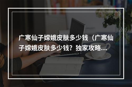 广寒仙子嫦娥皮肤多少钱（广寒仙子嫦娥皮肤多少钱？独家攻略了解一下）