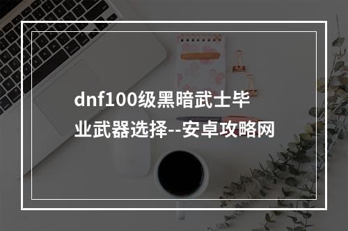 dnf100级黑暗武士毕业武器选择--安卓攻略网