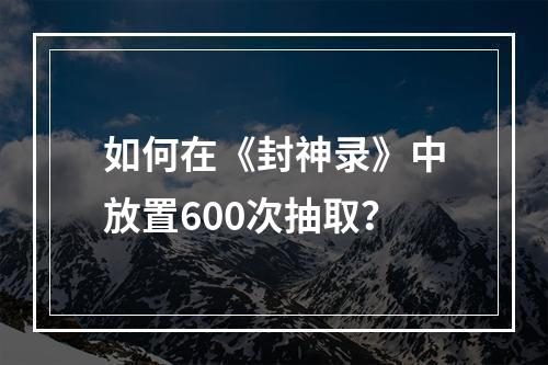 如何在《封神录》中放置600次抽取？