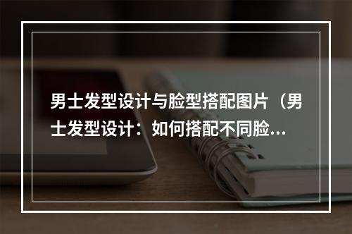 男士发型设计与脸型搭配图片（男士发型设计：如何搭配不同脸型？）