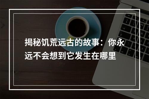 揭秘饥荒远古的故事：你永远不会想到它发生在哪里