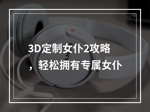 3D定制女仆2攻略，轻松拥有专属女仆