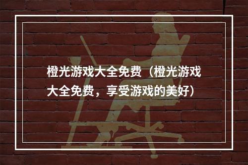 橙光游戏大全免费（橙光游戏大全免费，享受游戏的美好）