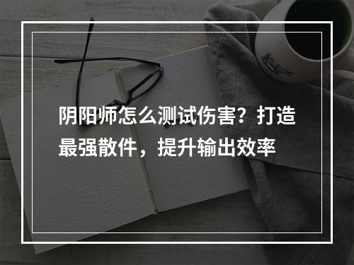 阴阳师怎么测试伤害？打造最强散件，提升输出效率