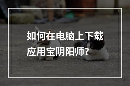 如何在电脑上下载应用宝阴阳师？