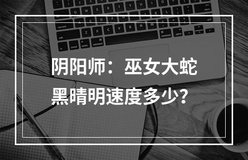 阴阳师：巫女大蛇黑晴明速度多少？