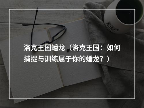 洛克王国蟠龙（洛克王国：如何捕捉与训练属于你的蟠龙？）