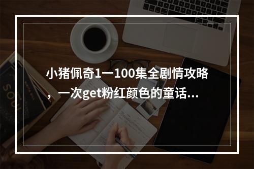 小猪佩奇1一100集全剧情攻略，一次get粉红颜色的童话国度之旅