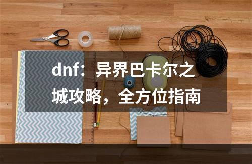 dnf：异界巴卡尔之城攻略，全方位指南