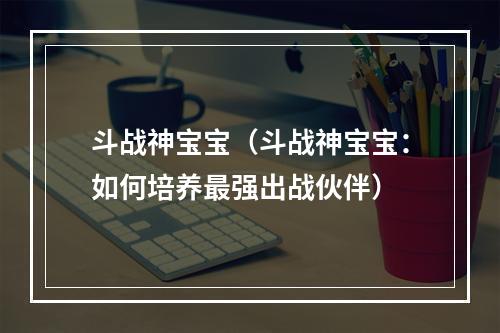 斗战神宝宝（斗战神宝宝：如何培养最强出战伙伴）