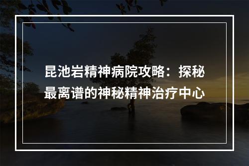 昆池岩精神病院攻略：探秘最离谱的神秘精神治疗中心