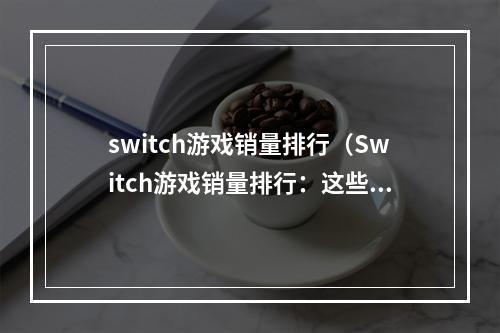 switch游戏销量排行（Switch游戏销量排行：这些游戏值得一试！）