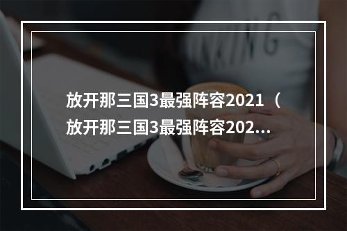 放开那三国3最强阵容2021（放开那三国3最强阵容2021，赢取冠军无压力！）