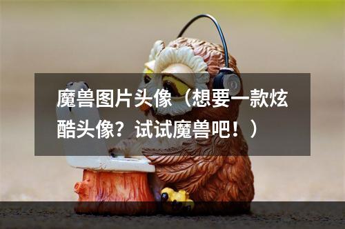 魔兽图片头像（想要一款炫酷头像？试试魔兽吧！）