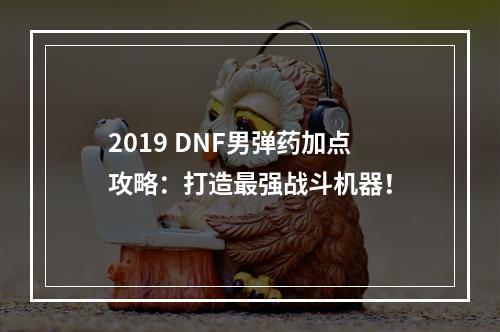 2019 DNF男弹药加点攻略：打造最强战斗机器！