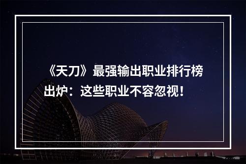 《天刀》最强输出职业排行榜出炉：这些职业不容忽视！