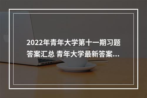 2022年青年大学第十一期习题答案汇总 青年大学最新答案5.2--安卓攻略网