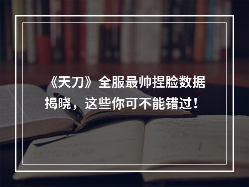 《天刀》全服最帅捏脸数据揭晓，这些你可不能错过！