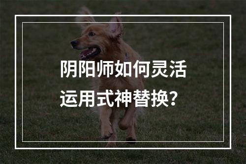 阴阳师如何灵活运用式神替换？