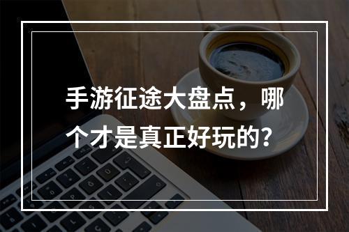 手游征途大盘点，哪个才是真正好玩的？