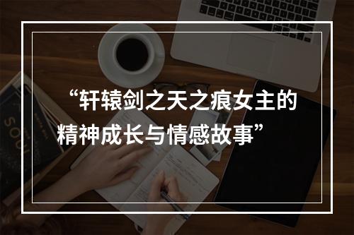 “轩辕剑之天之痕女主的精神成长与情感故事”