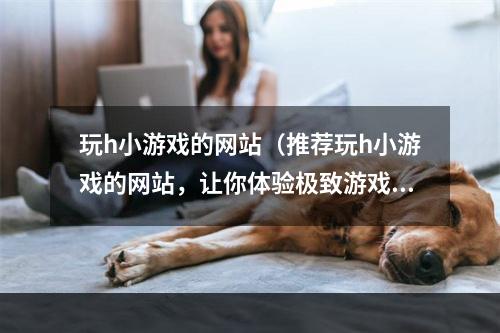 玩h小游戏的网站（推荐玩h小游戏的网站，让你体验极致游戏乐趣）