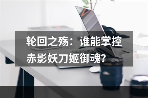 轮回之殇：谁能掌控赤影妖刀姬御魂？