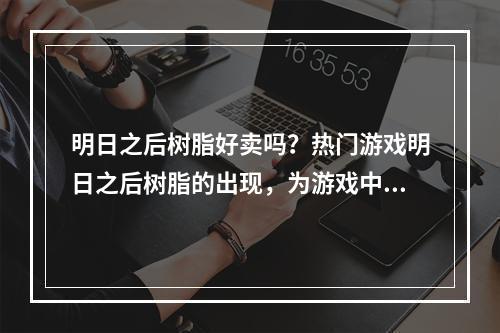 明日之后树脂好卖吗？热门游戏明日之后树脂的出现，为游戏中物品的制作和升级提供了重要的能量来源。那么大