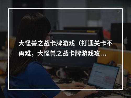 大怪兽之战卡牌游戏（打通关卡不再难，大怪兽之战卡牌游戏攻略现在来袭）