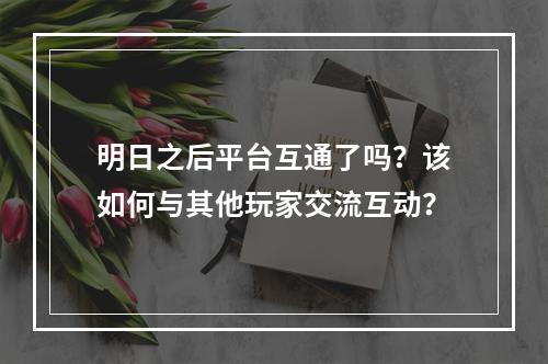 明日之后平台互通了吗？该如何与其他玩家交流互动？