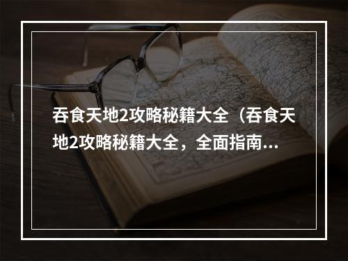 吞食天地2攻略秘籍大全（吞食天地2攻略秘籍大全，全面指南解锁神秘力量，玩转战斗之神！）