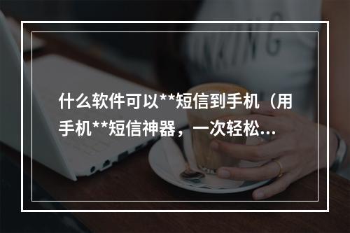 什么软件可以**短信到手机（用手机**短信神器，一次轻松发送千万信息！）