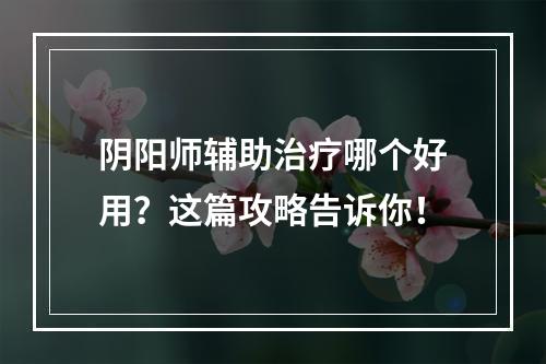 阴阳师辅助治疗哪个好用？这篇攻略告诉你！