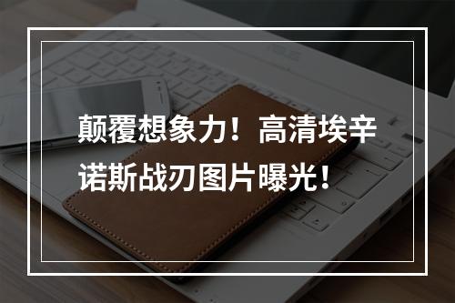 颠覆想象力！高清埃辛诺斯战刃图片曝光！