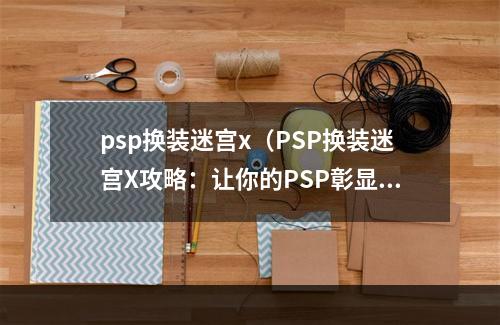 psp换装迷宫x（PSP换装迷宫X攻略：让你的PSP彰显个性，体验不同的玩法~）