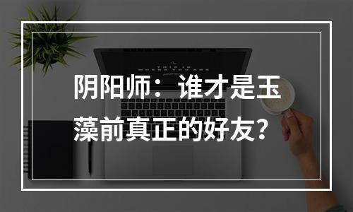 阴阳师：谁才是玉藻前真正的好友？