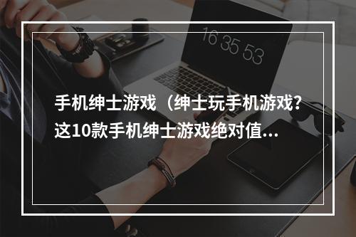 手机绅士游戏（绅士玩手机游戏？这10款手机绅士游戏绝对值得你一试！）