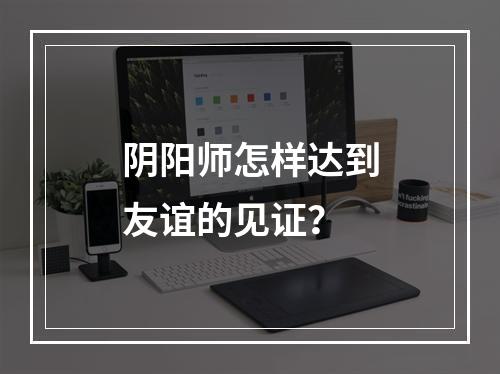 阴阳师怎样达到友谊的见证？