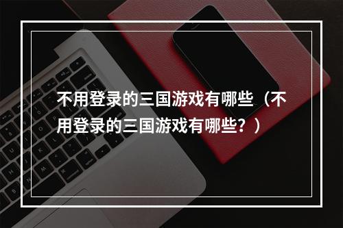 不用登录的三国游戏有哪些（不用登录的三国游戏有哪些？）