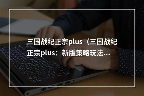 三国战纪正宗plus（三国战纪正宗plus：新版策略玩法让你玩到停不下来！）