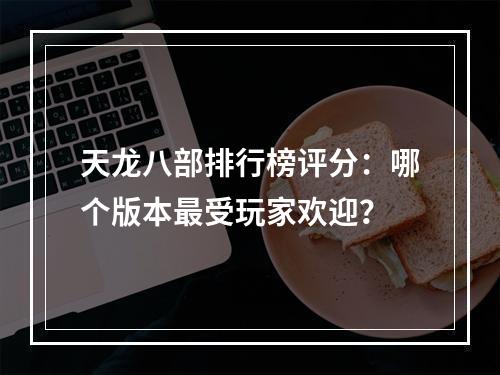 天龙八部排行榜评分：哪个版本最受玩家欢迎？