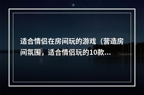 适合情侣在房间玩的游戏（营造房间氛围，适合情侣玩的10款游戏推荐）