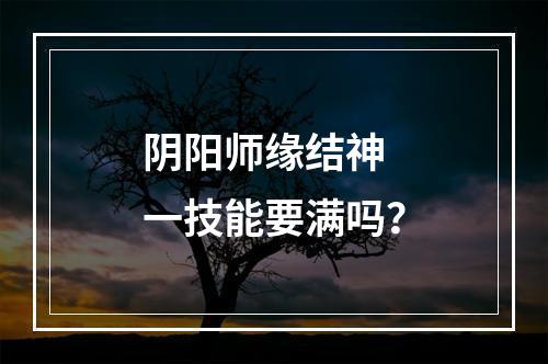 阴阳师缘结神 一技能要满吗？